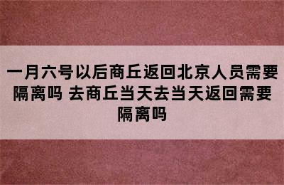 一月六号以后商丘返回北京人员需要隔离吗 去商丘当天去当天返回需要隔离吗